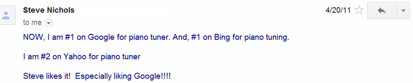 Client email message - NOW, I am #1 on Google for piano tuner. And, #1 on Bing for piano tuning. I am #2 on Yahoo for piano tuner. Steve likes it! Especially liking Google!!!